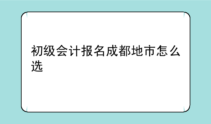 初级会计报名成都地市怎么选