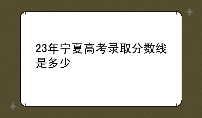 23年宁夏高考录取分数线是多少