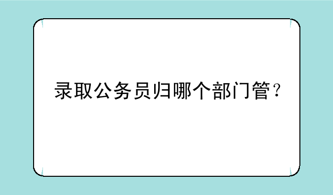 录取公务员归哪个部门管？