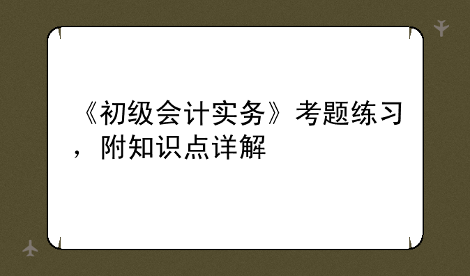 《初级会计实务》考题练习，附知识点详解