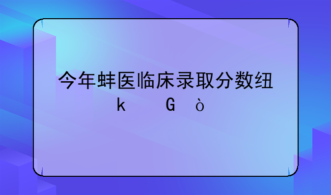 今年蚌医临床录取分数线为多少？