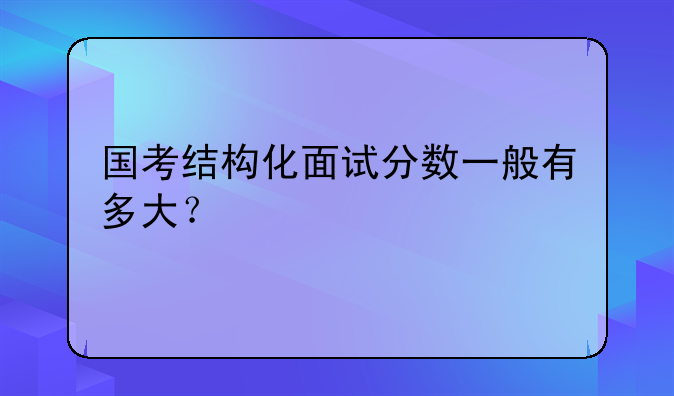国考结构化面试分数一般有多大？