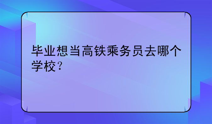 毕业想当高铁乘务员去哪个学校？
