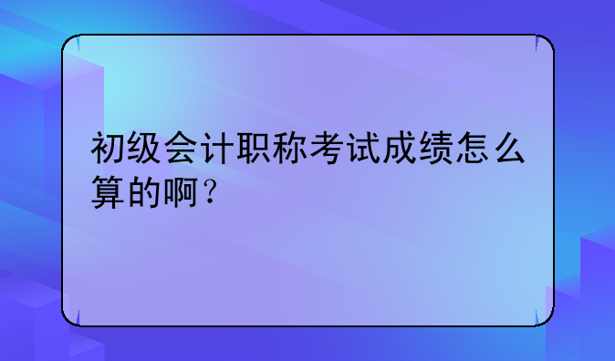 初级会计职称考试成绩怎么算的啊？