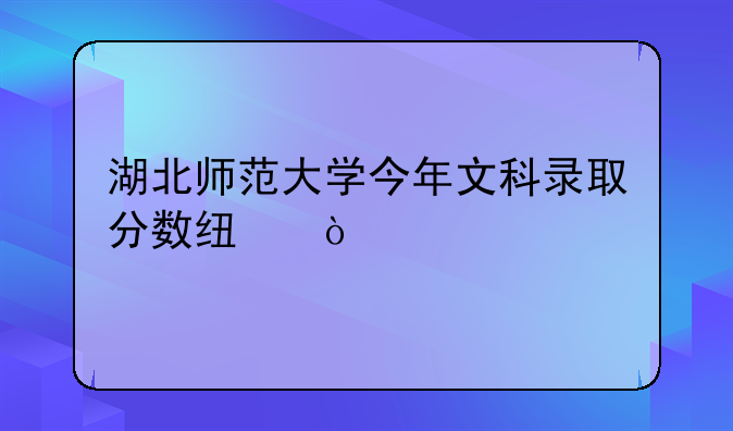 湖北师范大学今年文科录取分数线？