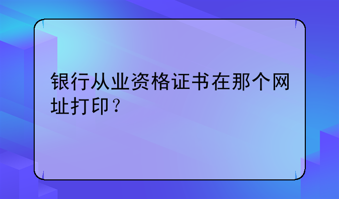 银行从业资格证书在那个网址打印？