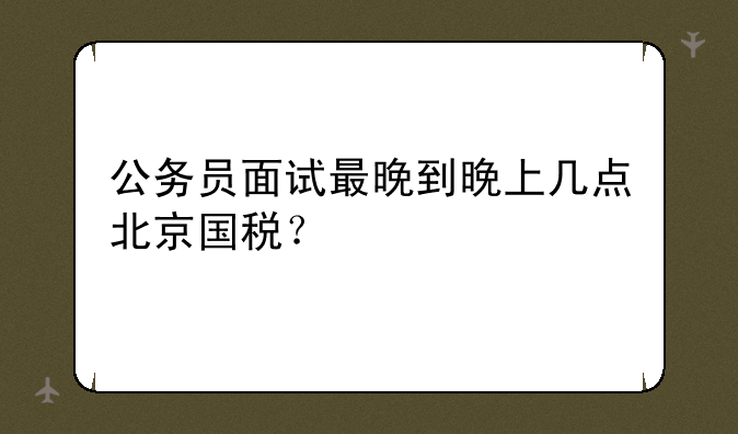 公务员面试最晚到晚上几点北京国税？