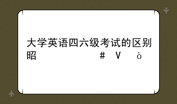 大学英语四六级考试的区别是什么啊？