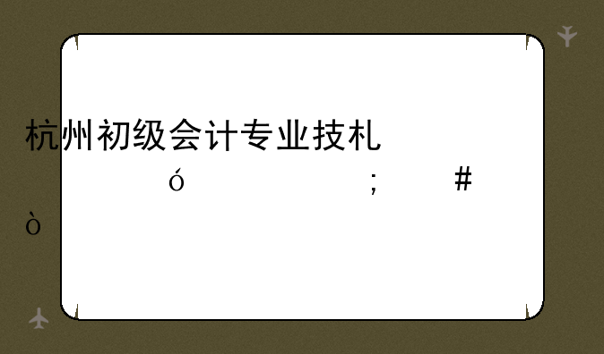 杭州初级会计专业技术资格证怎么领？