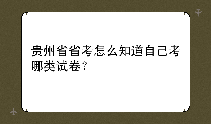 贵州省省考怎么知道自己考哪类试卷？