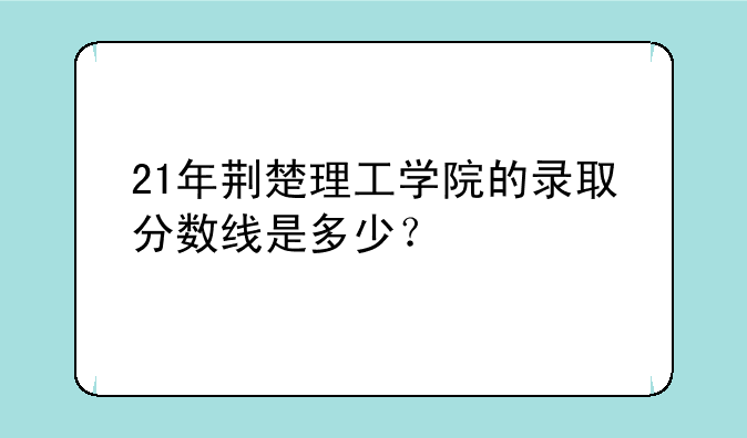 21年荆楚理工学院的录取分数线是多少？