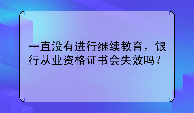 一直没有进行继续教育，银行从业资格证书会失效吗？