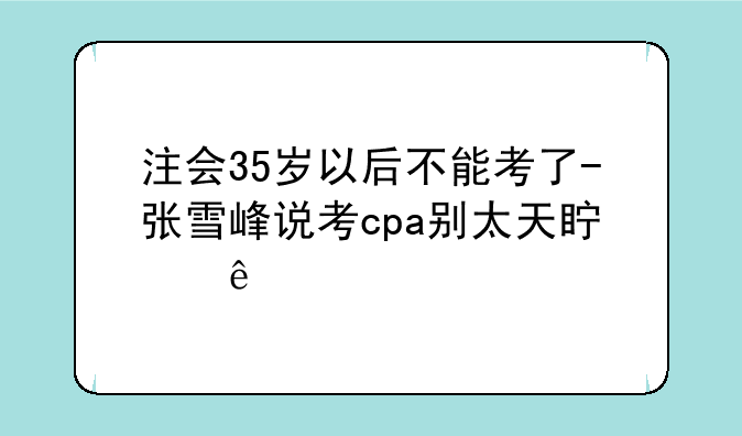 注会35岁以后不能考了-张雪峰说考cpa别太天真了