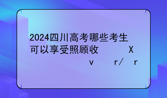 2024四川高考哪些考生可以享受照顾政策?一起来看看