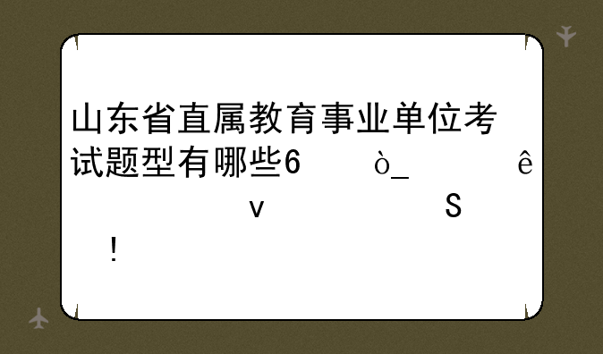 山东省直属教育事业单位考试题型有哪些?众说纷纭,求靠谱答案~