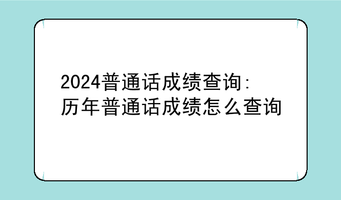 2024普通话成绩查询:历年普通话成绩怎么查询