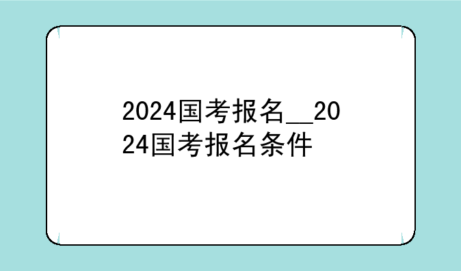 2024国考报名__2024国考报名条件