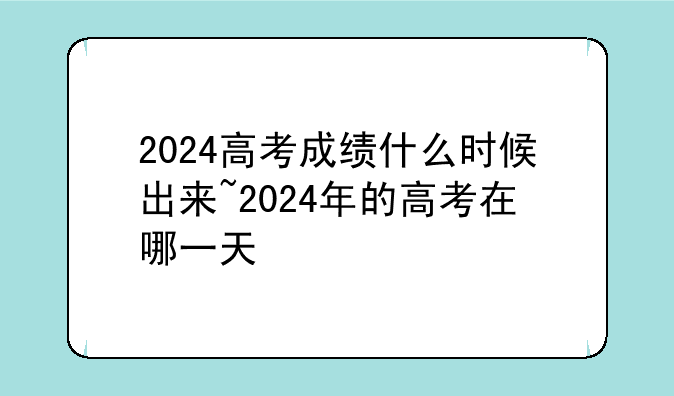 2024高考成绩什么时候出来~2024年的高考在哪一天