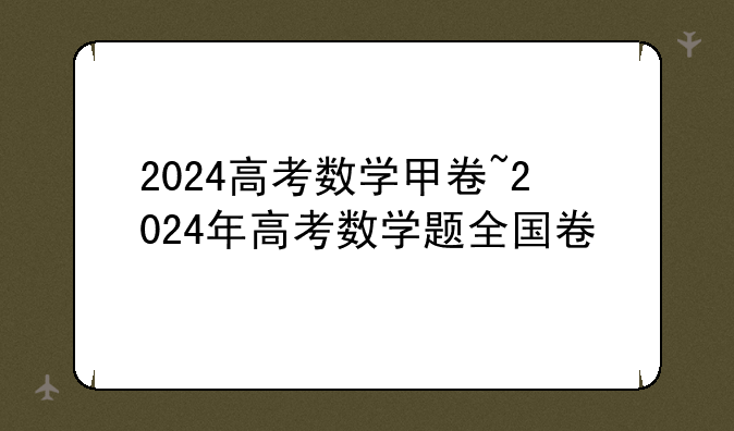 2024高考数学甲卷~2024年高考数学题全国卷