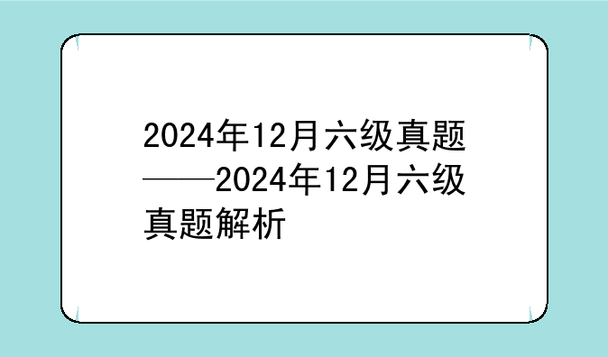 2024年12月六级真题——2024年12月六级真题解析