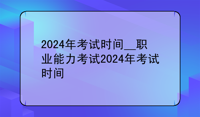 2024年考试时间__职业能力考试2024年考试时间