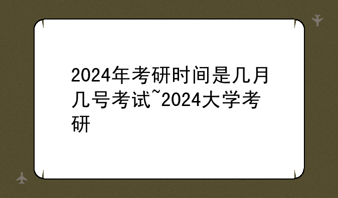 2024年考研时间是几月几号考试~2024大学考研