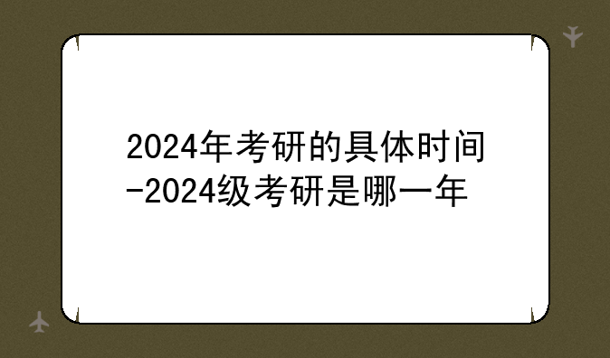 2024年考研的具体时间-2024级考研是哪一年