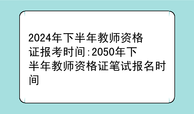 2024年下半年教师资格证报考时间:2050年下半年教师资格证笔试报名时间