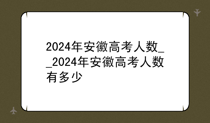 2024年安徽高考人数__2024年安徽高考人数有多少