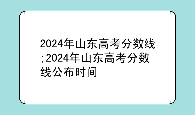 2024年山东高考分数线;2024年山东高考分数线公布时间