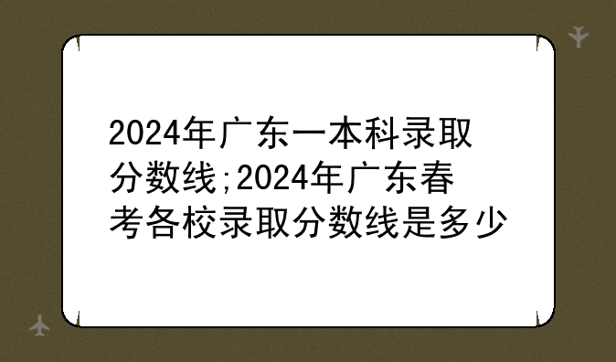 2024年广东一本科录取分数线;2024年广东春考各校录取分数线是多少