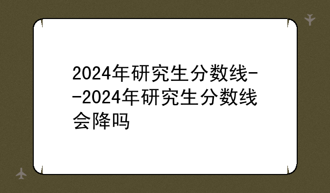2024年研究生分数线--2024年研究生分数线会降吗