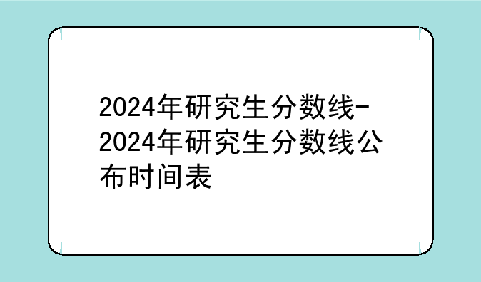 2024年研究生分数线-2024年研究生分数线公布时间表