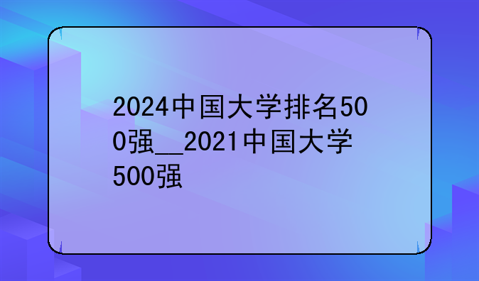 2024中国大学排名500强__2021中国大学500强