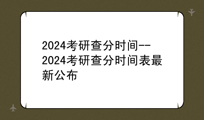 2024考研查分时间--2024考研查分时间表最新公布