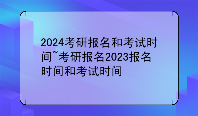 2024考研报名和考试时间~考研报名2023报名时间和考试时间