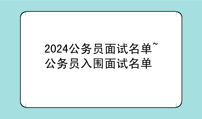2024公务员面试名单~公务员入围面试名单