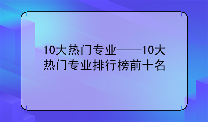 10大热门专业——10大热门专业排行榜前十名