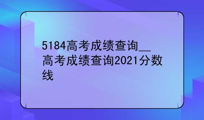 5184高考成绩查询__高考成绩查询2021分数线