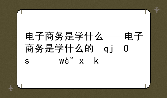 电子商务是学什么——电子商务是学什么的请讲解一下