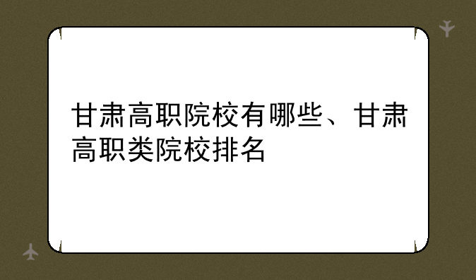 甘肃高职院校有哪些、甘肃高职类院校排名