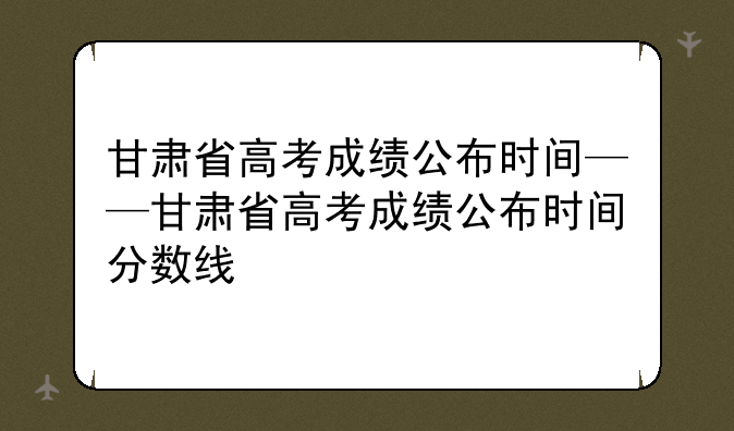 甘肃省高考成绩公布时间——甘肃省高考成绩公布时间分数线
