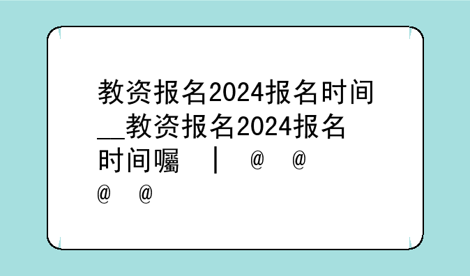 教资报名2024报名时间__教资报名2024报名时间四川