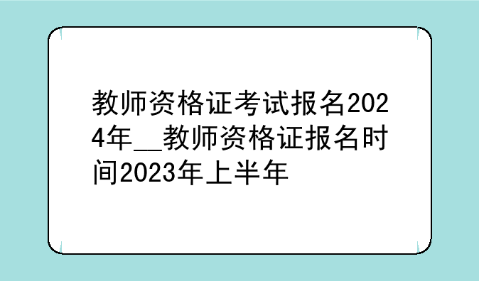 教师资格证考试报名2024年__教师资格证报名时间2023年上半年