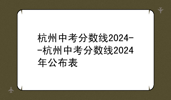 杭州中考分数线2024--杭州中考分数线2024年公布表