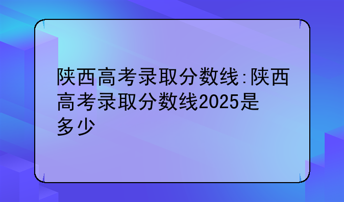 陕西高考录取分数线:陕西高考录取分数线2025是多少