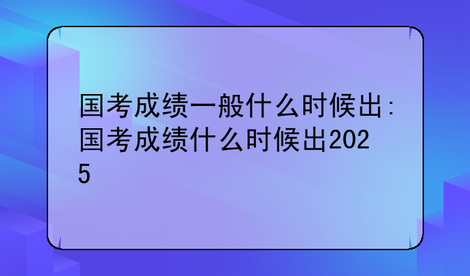国考成绩一般什么时候出:国考成绩什么时候出2025