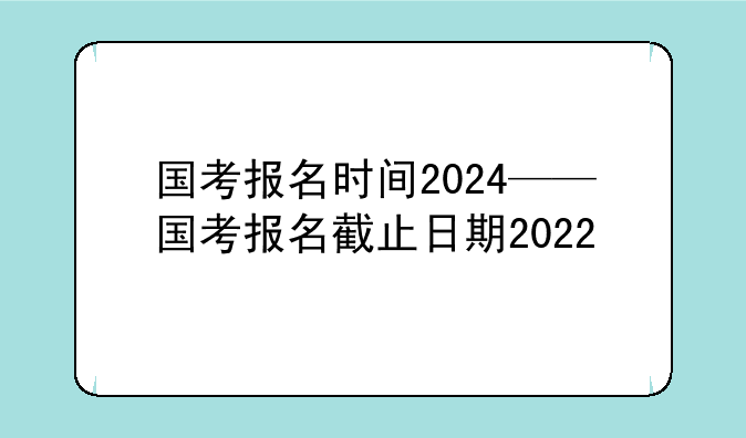 国考报名时间2024——国考报名截止日期2022