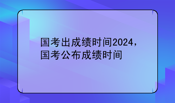 国考出成绩时间2024，国考公布成绩时间