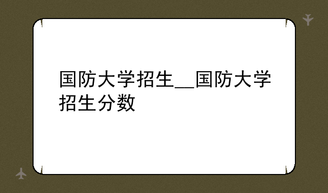 国防大学招生__国防大学招生分数